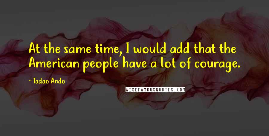 Tadao Ando Quotes: At the same time, I would add that the American people have a lot of courage.