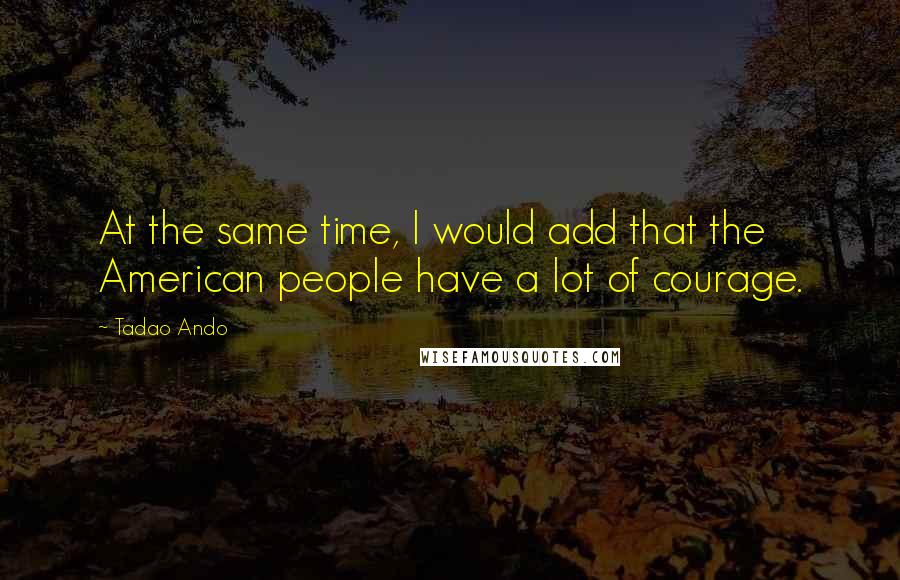 Tadao Ando Quotes: At the same time, I would add that the American people have a lot of courage.