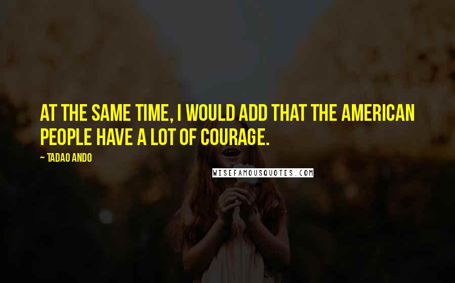 Tadao Ando Quotes: At the same time, I would add that the American people have a lot of courage.