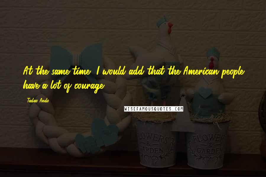 Tadao Ando Quotes: At the same time, I would add that the American people have a lot of courage.