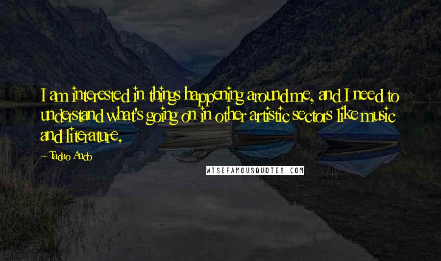 Tadao Ando Quotes: I am interested in things happening around me, and I need to understand what's going on in other artistic sectors like music and literature.