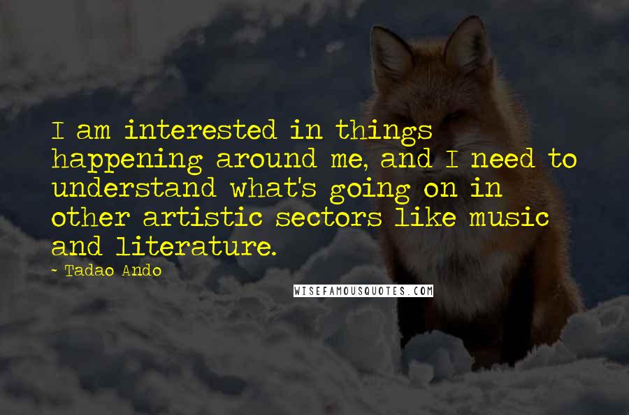Tadao Ando Quotes: I am interested in things happening around me, and I need to understand what's going on in other artistic sectors like music and literature.