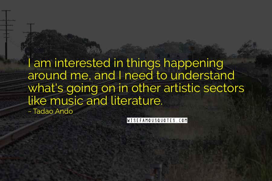 Tadao Ando Quotes: I am interested in things happening around me, and I need to understand what's going on in other artistic sectors like music and literature.