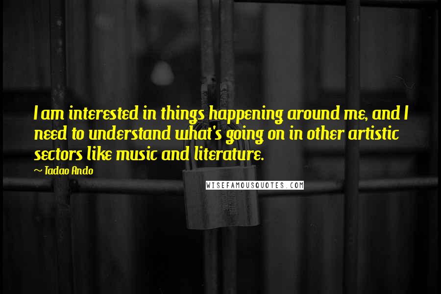 Tadao Ando Quotes: I am interested in things happening around me, and I need to understand what's going on in other artistic sectors like music and literature.