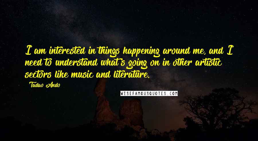 Tadao Ando Quotes: I am interested in things happening around me, and I need to understand what's going on in other artistic sectors like music and literature.