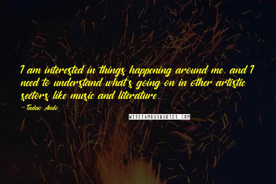 Tadao Ando Quotes: I am interested in things happening around me, and I need to understand what's going on in other artistic sectors like music and literature.