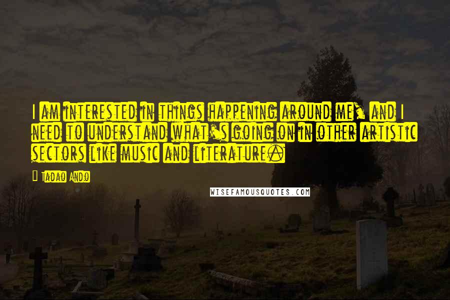 Tadao Ando Quotes: I am interested in things happening around me, and I need to understand what's going on in other artistic sectors like music and literature.