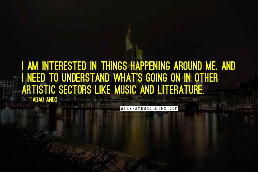 Tadao Ando Quotes: I am interested in things happening around me, and I need to understand what's going on in other artistic sectors like music and literature.