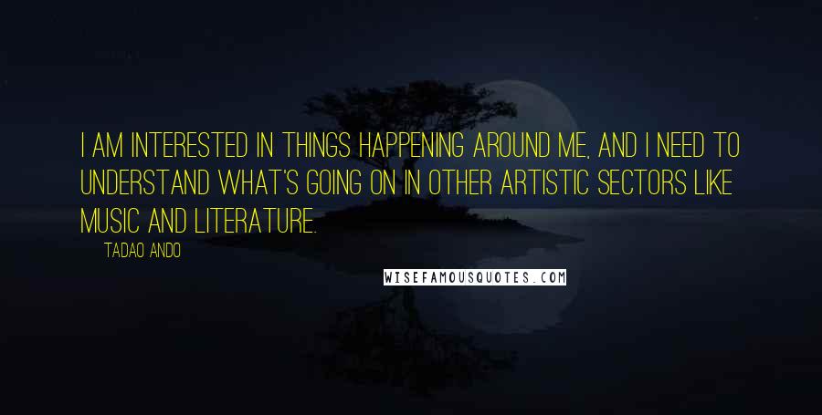 Tadao Ando Quotes: I am interested in things happening around me, and I need to understand what's going on in other artistic sectors like music and literature.