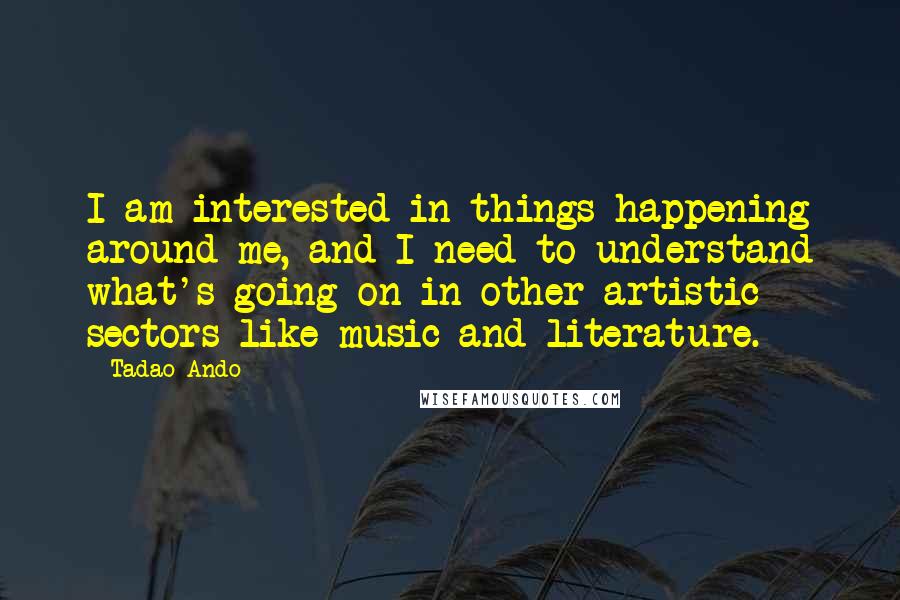 Tadao Ando Quotes: I am interested in things happening around me, and I need to understand what's going on in other artistic sectors like music and literature.