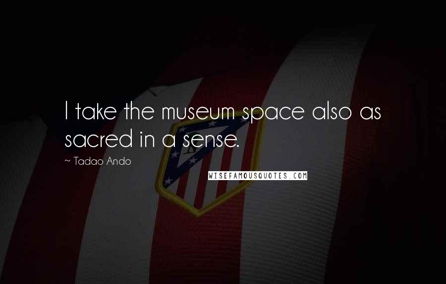 Tadao Ando Quotes: I take the museum space also as sacred in a sense.