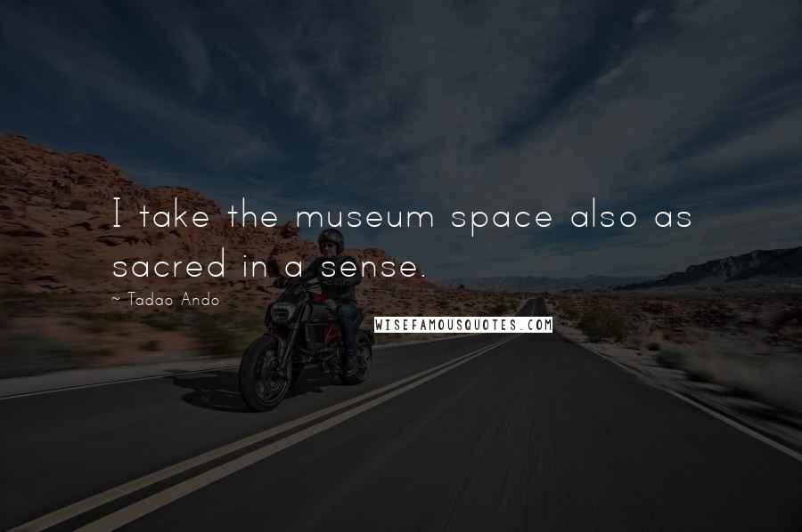 Tadao Ando Quotes: I take the museum space also as sacred in a sense.