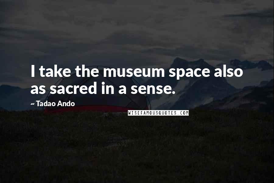 Tadao Ando Quotes: I take the museum space also as sacred in a sense.