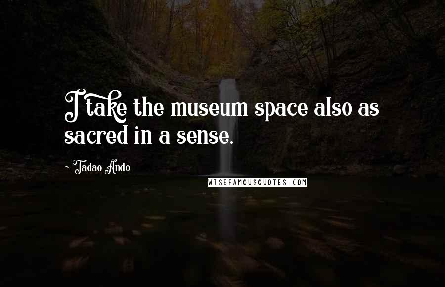 Tadao Ando Quotes: I take the museum space also as sacred in a sense.