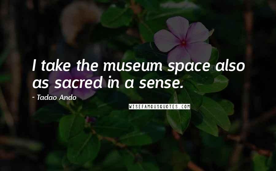 Tadao Ando Quotes: I take the museum space also as sacred in a sense.