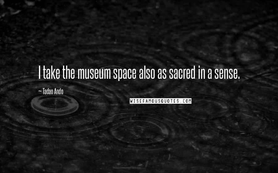 Tadao Ando Quotes: I take the museum space also as sacred in a sense.