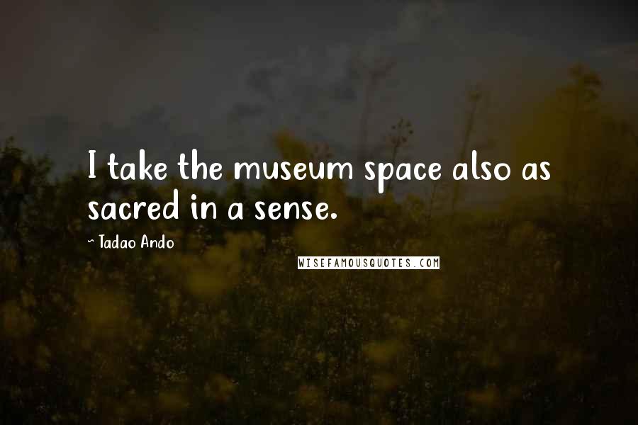 Tadao Ando Quotes: I take the museum space also as sacred in a sense.