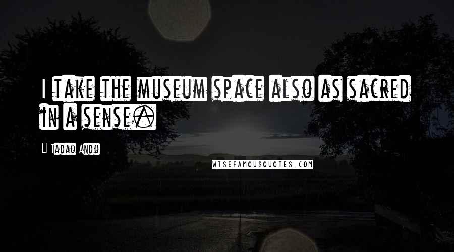 Tadao Ando Quotes: I take the museum space also as sacred in a sense.