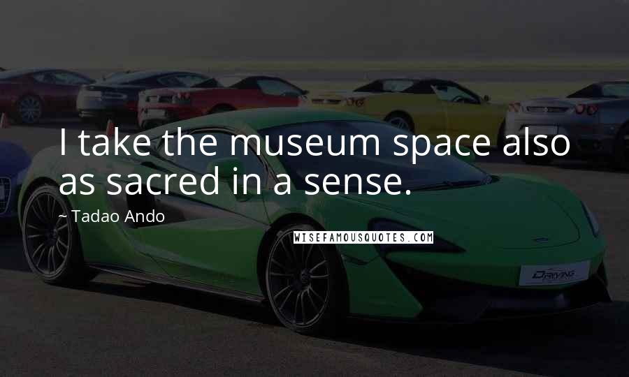 Tadao Ando Quotes: I take the museum space also as sacred in a sense.