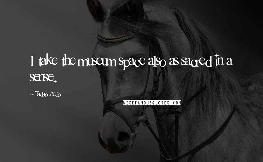 Tadao Ando Quotes: I take the museum space also as sacred in a sense.