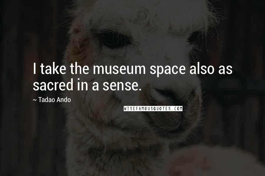 Tadao Ando Quotes: I take the museum space also as sacred in a sense.