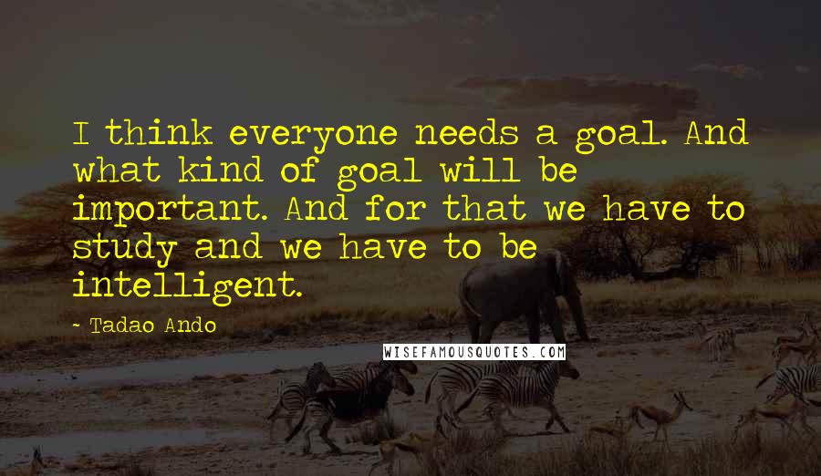 Tadao Ando Quotes: I think everyone needs a goal. And what kind of goal will be important. And for that we have to study and we have to be intelligent.