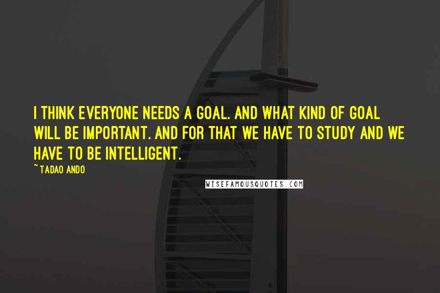 Tadao Ando Quotes: I think everyone needs a goal. And what kind of goal will be important. And for that we have to study and we have to be intelligent.