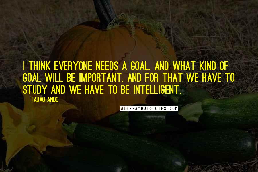 Tadao Ando Quotes: I think everyone needs a goal. And what kind of goal will be important. And for that we have to study and we have to be intelligent.