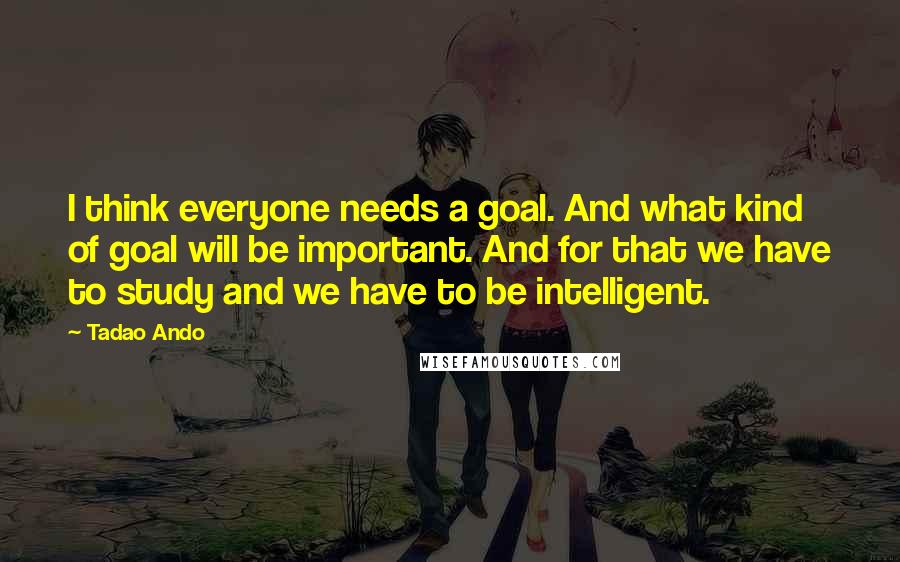 Tadao Ando Quotes: I think everyone needs a goal. And what kind of goal will be important. And for that we have to study and we have to be intelligent.