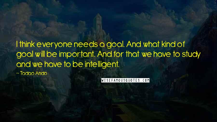 Tadao Ando Quotes: I think everyone needs a goal. And what kind of goal will be important. And for that we have to study and we have to be intelligent.