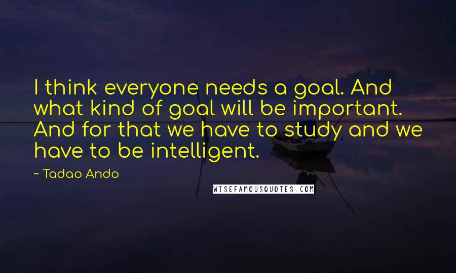 Tadao Ando Quotes: I think everyone needs a goal. And what kind of goal will be important. And for that we have to study and we have to be intelligent.