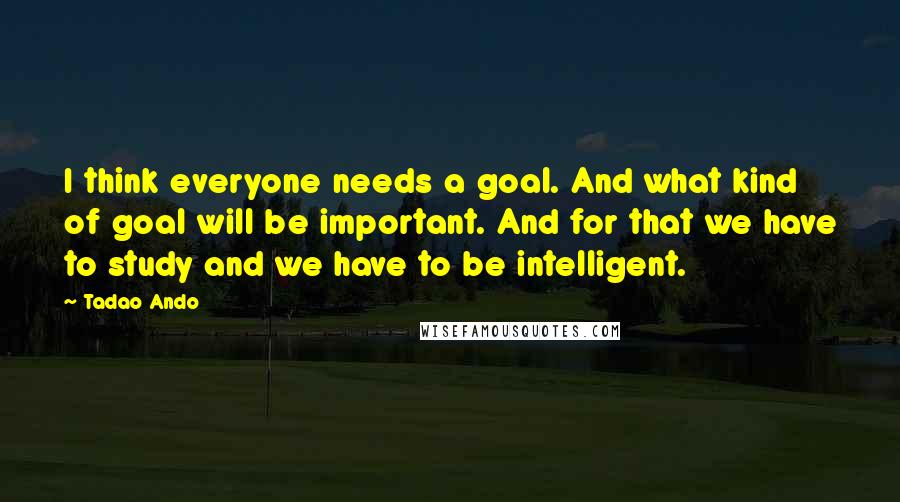 Tadao Ando Quotes: I think everyone needs a goal. And what kind of goal will be important. And for that we have to study and we have to be intelligent.