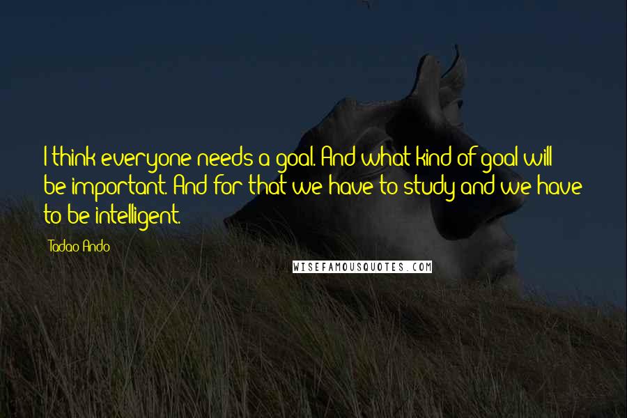 Tadao Ando Quotes: I think everyone needs a goal. And what kind of goal will be important. And for that we have to study and we have to be intelligent.