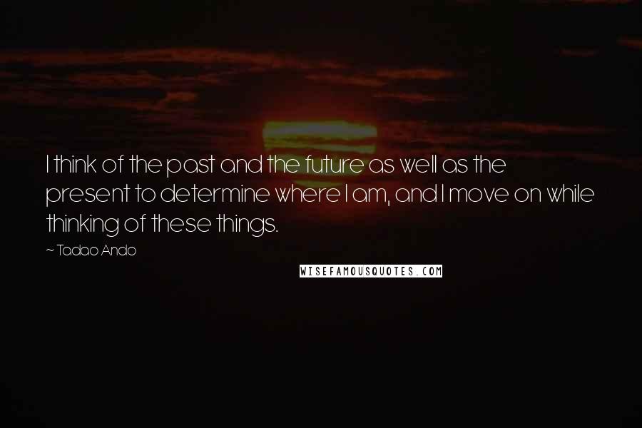 Tadao Ando Quotes: I think of the past and the future as well as the present to determine where I am, and I move on while thinking of these things.