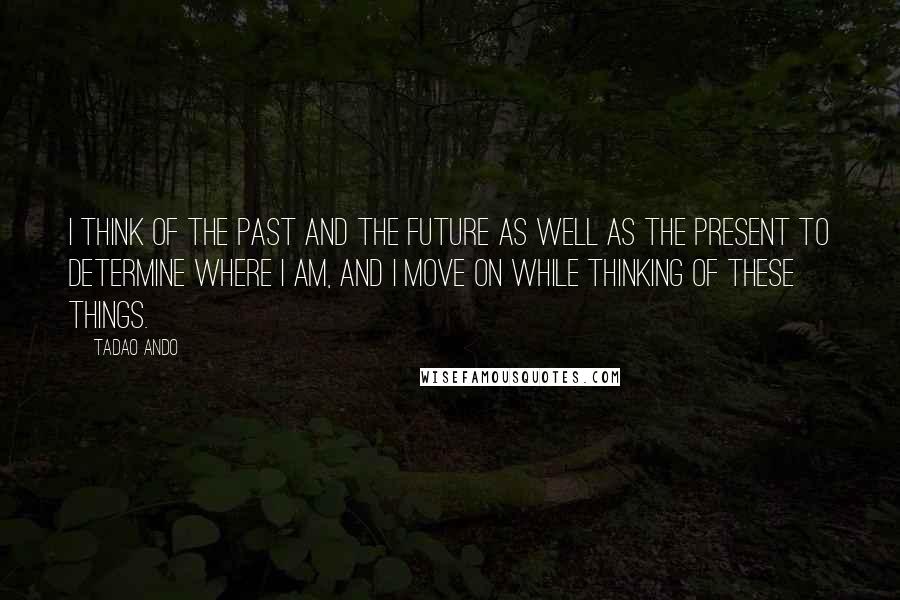 Tadao Ando Quotes: I think of the past and the future as well as the present to determine where I am, and I move on while thinking of these things.