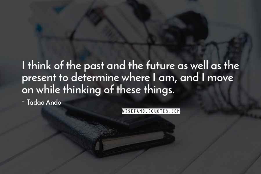 Tadao Ando Quotes: I think of the past and the future as well as the present to determine where I am, and I move on while thinking of these things.