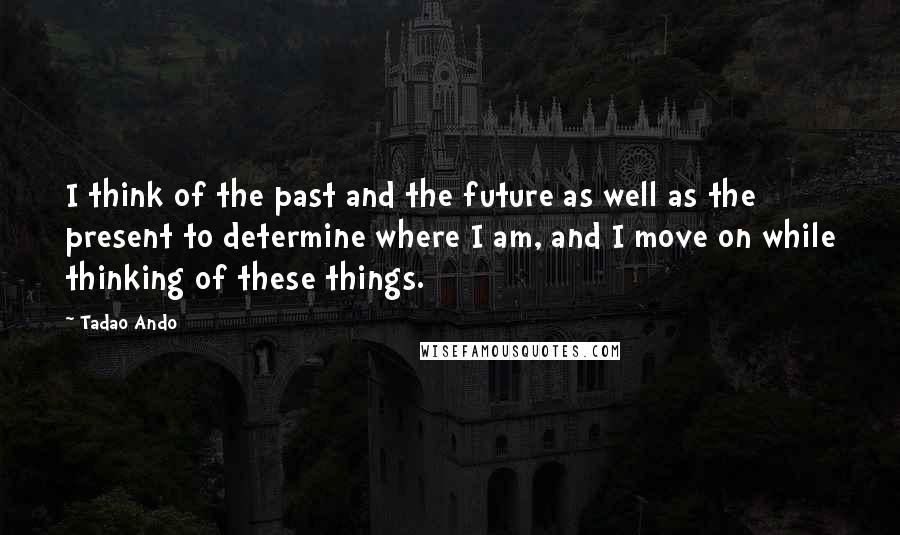 Tadao Ando Quotes: I think of the past and the future as well as the present to determine where I am, and I move on while thinking of these things.