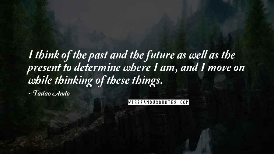 Tadao Ando Quotes: I think of the past and the future as well as the present to determine where I am, and I move on while thinking of these things.