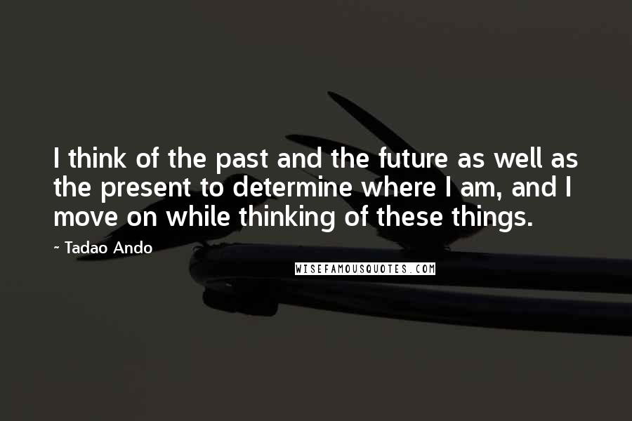 Tadao Ando Quotes: I think of the past and the future as well as the present to determine where I am, and I move on while thinking of these things.