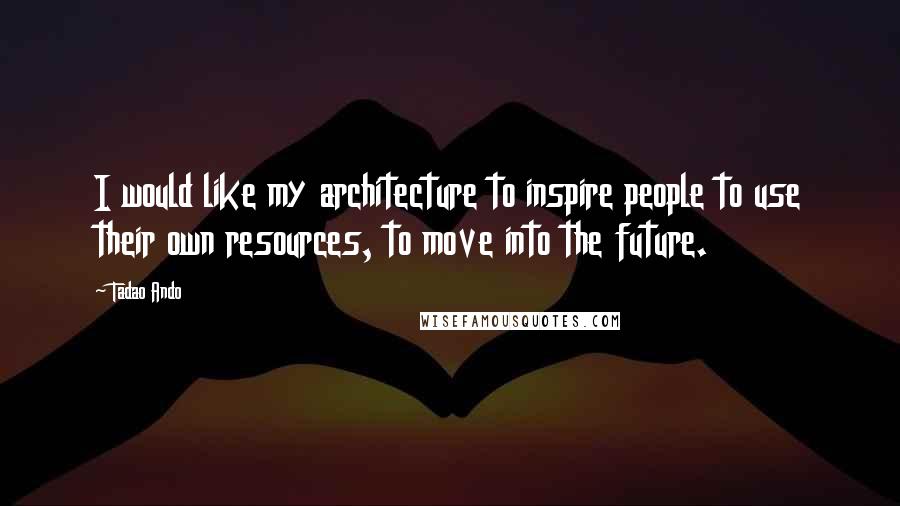 Tadao Ando Quotes: I would like my architecture to inspire people to use their own resources, to move into the future.