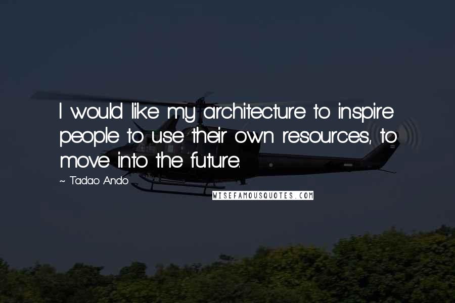 Tadao Ando Quotes: I would like my architecture to inspire people to use their own resources, to move into the future.