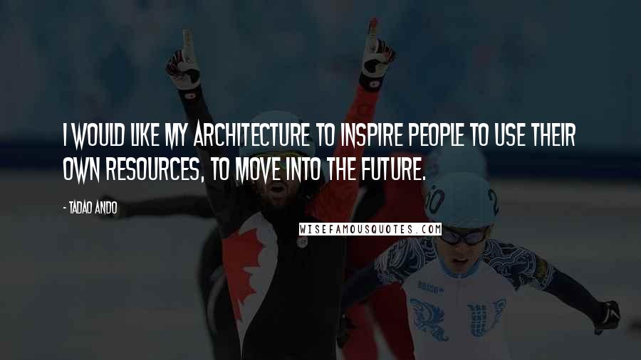 Tadao Ando Quotes: I would like my architecture to inspire people to use their own resources, to move into the future.