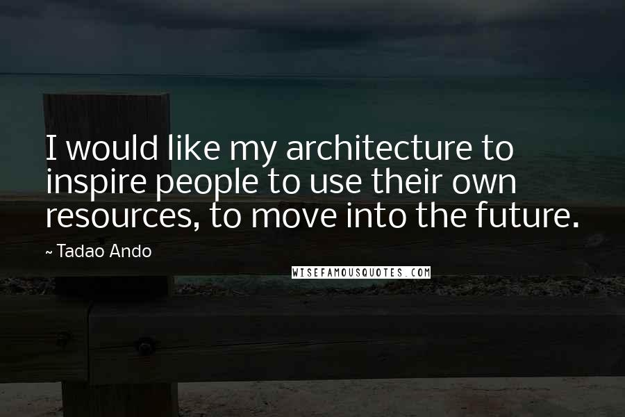 Tadao Ando Quotes: I would like my architecture to inspire people to use their own resources, to move into the future.