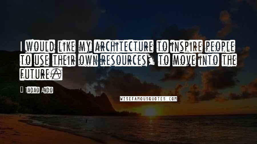 Tadao Ando Quotes: I would like my architecture to inspire people to use their own resources, to move into the future.