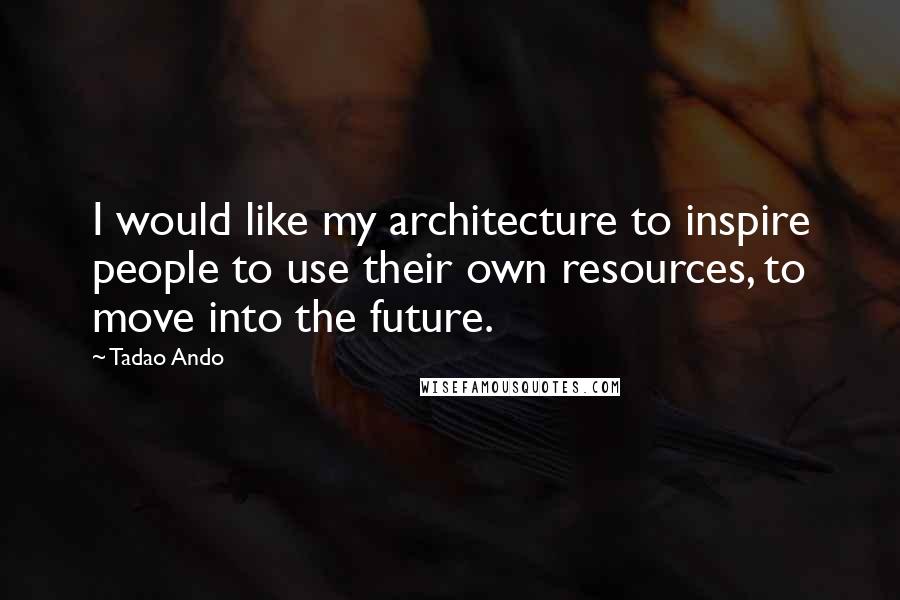Tadao Ando Quotes: I would like my architecture to inspire people to use their own resources, to move into the future.