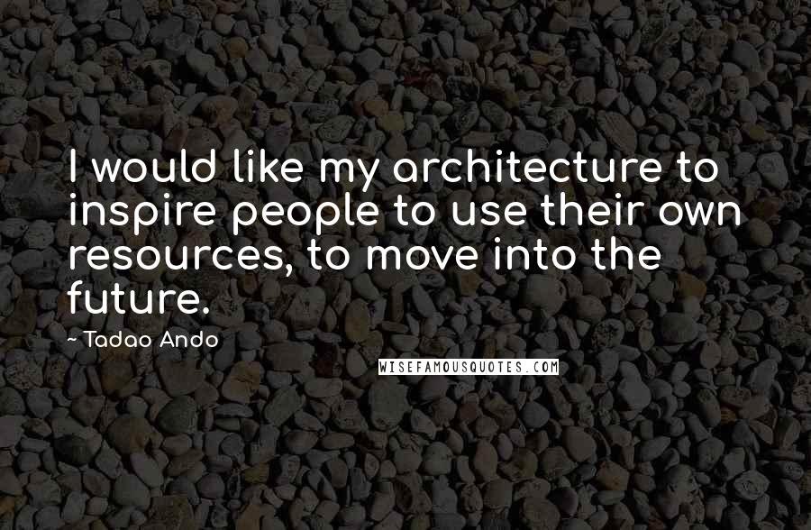 Tadao Ando Quotes: I would like my architecture to inspire people to use their own resources, to move into the future.