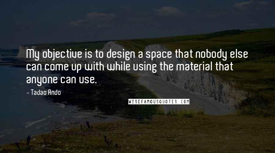 Tadao Ando Quotes: My objective is to design a space that nobody else can come up with while using the material that anyone can use.