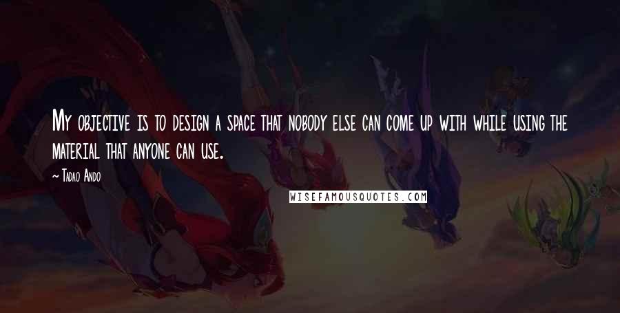 Tadao Ando Quotes: My objective is to design a space that nobody else can come up with while using the material that anyone can use.