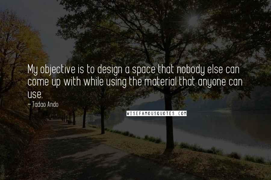 Tadao Ando Quotes: My objective is to design a space that nobody else can come up with while using the material that anyone can use.