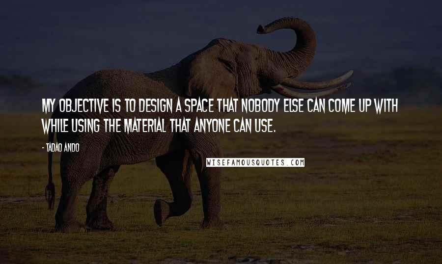 Tadao Ando Quotes: My objective is to design a space that nobody else can come up with while using the material that anyone can use.